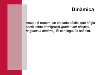 Dinàmica

Anoteu 6 rumors, un en cada pòstic, que hàgiu
sentit sobre immigració (poden ser positius,
negatius o neutres). El contingut és anònim.
 