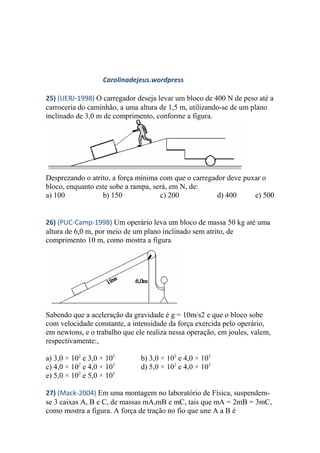 Carolinadejeus.wordpress
25) (UERJ-1998) O carregador deseja levar um bloco de 400 N de peso até a
carroceria do caminhão, a uma altura de 1,5 m, utilizando-se de um plano
inclinado de 3,0 m de comprimento, conforme a figura.
Desprezando o atrito, a força mínima com que o carregador deve puxar o
bloco, enquanto este sobe a rampa, será, em N, de:
a) 100 b) 150 c) 200 d) 400 e) 500
26) (PUC-Camp-1998) Um operário leva um bloco de massa 50 kg até uma
altura de 6,0 m, por meio de um plano inclinado sem atrito, de
comprimento 10 m, como mostra a figura.
Sabendo que a aceleração da gravidade é g = 10m/s2 e que o bloco sobe
com velocidade constante, a intensidade da força exercida pelo operário,
em newtons, e o trabalho que ele realiza nessa operação, em joules, valem,
respectivamente:,
a) 3,0 × 102
e 3,0 × 103
b) 3,0 × 102
e 4,0 × 103
c) 4,0 × 102
e 4,0 × 103
d) 5,0 × 102
e 4,0 × 103
e) 5,0 × 102
e 5,0 × 103
27) (Mack-2004) Em uma montagem no laboratório de Física, suspendem-
se 3 caixas A, B e C, de massas mA,mB e mC, tais que mA = 2mB = 3mC,
como mostra a figura. A força de tração no fio que une A a B é
 