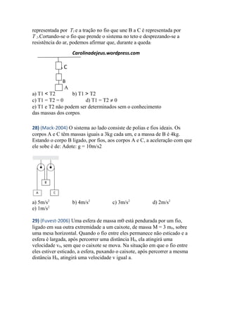 representada por T1 e a tração no fio que une B a C é representada por
T 2.Cortando-se o fio que prende o sistema no teto e desprezando-se a
resistência do ar, podemos afirmar que, durante a queda:
Carolinadejeus.wordpress.com
A C
B
A
a) T1 < T2 b) T1 > T2
c) T1 = T2 = 0 d) T1 = T2 ≠ 0
e) T1 e T2 não podem ser determinados sem o conhecimento
das massas dos corpos.
28) (Mack-2004) O sistema ao lado consiste de polias e fios ideais. Os
corpos A e C têm massas iguais a 3kg cada um, e a massa de B é 4kg.
Estando o corpo B ligado, por fios, aos corpos A e C, a aceleração com que
ele sobe é de: Adote: g = 10m/s2
a) 5m/s2
b) 4m/s2
c) 3m/s2
d) 2m/s2
e) 1m/s2
29) (Fuvest-2006) Uma esfera de massa m0 está pendurada por um fio,
ligado em sua outra extremidade a um caixote, de massa M = 3 m0, sobre
uma mesa horizontal. Quando o fio entre eles permanece não esticado e a
esfera é largada, após percorrer uma distância H0, ela atingirá uma
velocidade v0, sem que o caixote se mova. Na situação em que o fio entre
eles estiver esticado, a esfera, puxando o caixote, após percorrer a mesma
distância H0, atingirá uma velocidade v igual a.
 