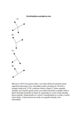 Carolinadejeus.wordpress.com
a)
b)
c)
d)
36) (Mack-2007) Um garoto sobre o seu skate desliza livremente numa
superfície horizontal, com velocidade escalar constante de 36 km/h e
energia cinética de 2,5 kJ, conforme ilustra a figura I. Numa segunda
situação, esse mesmo garoto (com o seu skate) encontra-se parado sobre o
plano inclinado ilustrado na figura II, segurando-se a uma corda esticada,
presa à parede. Desprezando-se o atrito e considerando-se a corda e a polia
como ideais, a força tensora na corda, na segunda situação, tem
intensidade.
 