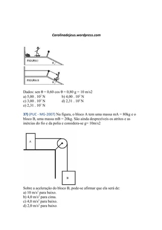 Carolinadejeus.wordpress.com
Dados: sen θ = 0,60 cos θ = 0,80 g = 10 m/s2
a) 5,00 . 102
N b) 4,00 . 102
N
c) 3,00 . 102
N d) 2,31 . 102
N
e) 2,31 . 101
N
37) (PUC - MG-2007) Na figura, o bloco A tem uma massa mA = 80kg e o
bloco B, uma massa mB = 20kg. São ainda desprezíveis os atritos e as
inércias do fio e da polia e considera-se g= 10m/s2
Sobre a aceleração do bloco B, pode-se afirmar que ela será de:
a) 10 m/s2
para baixo.
b) 4,0 m/s2
para cima.
c) 4,0 m/s2
para baixo.
d) 2,0 m/s2
para baixo.
 