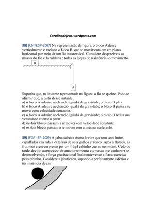 Carolinadejeus.wordpress.com
38) (UNIFESP-2007) Na representação da figura, o bloco A desce
verticalmente e traciona o bloco B, que se movimenta em um plano
horizontal por meio de um fio inextensível. Considere desprezíveis as
massas do fio e da roldana e todas as forças de resistência ao movimento.
Suponha que, no instante representado na figura, o fio se quebre. Pode-se
afirmar que, a partir desse instante,
a) o bloco A adquire aceleração igual à da gravidade; o bloco B pára.
b) o bloco A adquire aceleração igual à da gravidade; o bloco B passa a se
mover com velocidade constante.
c) o bloco A adquire aceleração igual à da gravidade; o bloco B reduz sua
velocidade e tende a parar.
d) os dois blocos passam a se mover com velocidade constante.
e) os dois blocos passam a se mover com a mesma aceleração.
39) (FGV - SP-2009) A jabuticabeira é uma árvore que tem seus frutos
espalhados em toda a extensão de seus galhos e tronco. Após a florada, as
frutinhas crescem presas por um frágil cabinho que as sustentam. Cedo ou
tarde, devido ao processo de amadurecimento e à massa que ganharam se
desenvolvendo, a força gravitacional finalmente vence a força exercida
pelo cabinho. Considere a jabuticaba, supondo-a perfeitamente esférica e
na iminência de cair.
 
