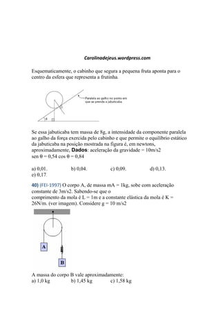 Carolinadejeus.wordpress.com
Esquematicamente, o cabinho que segura a pequena fruta aponta para o
centro da esfera que representa a frutinha.
Se essa jabuticaba tem massa de 8g, a intensidade da componente paralela
ao galho da força exercida pelo cabinho e que permite o equilíbrio estático
da jabuticaba na posição mostrada na figura é, em newtons,
aproximadamente, Dados: aceleração da gravidade = 10m/s2
sen θ = 0,54 cos θ = 0,84
a) 0,01. b) 0,04. c) 0,09. d) 0,13.
e) 0,17.
40) (FEI-1997) O corpo A, de massa mA = 1kg, sobe com aceleração
constante de 3m/s2. Sabendo-se que o
comprimento da mola é L = 1m e a constante elástica da mola é K =
26N/m. (ver imagem). Considere g = 10 m/s2
A massa do corpo B vale aproximadamente:
a) 1,0 kg b) 1,45 kg c) 1,58 kg
 