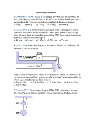 carolinadejeus.wordpress
4) (Anhembi-Morumbi-2000) A aceleração gravitacional na superfície da
Terra é de 10m/s2
; na de Júpiter, de 30m/s2
. Uma mulher de 60kg de massa
na superfície da Terra apresentará na superfície de Júpiter, massa de:
a) 20kg. b) 60kg. c) 180kg d) 600kg. e) 1800kg.
5) (Mack-1996) Um corpo de massa 25kg encontra-se em repouso numa
superfície horizontal perfeitamente lisa. Num dado instante, passa a agir
sobre ele uma força horizontal de intensidade 75N. Após um deslocamento
de 96m, a velocidade deste corpo é:
a) 14 m/s b) 24 m/s c) 192 m/s d) 289 m/s e) 576 m/s
6) (Mack-1996) Para a verificação experimental das leis da Dinâmica, foi
montado o sistema a seguir.
Nele, o atrito é desprezado, o fio e a aceleração são ideais Os corpos A e B
encontram-se em equilíbrio quando a mola "ultraleve" M está distendida de
5,0cm. A constante elástica desta mola é:
a) 3,0.102 N/m b) 2,0.102 N/m c) 1,5.102 N/m d) 1,0.102 N/m
e) 5,0.103 N/m
7) (Vunesp-1997) Dois corpos, de peso 10N e 20N, estão suspensos por
dois fios, P e Q, de massas desprezíveis, da maneira mostrada na figura.
 