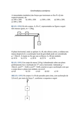 Carolinadejeus.wordpress
A intensidades (módulos) das forças que tensionam os fios P e Q são
respectivamente, de:
a) 10N e 20N b) 10N e 30N c) 30N e 10N. d) 30N e 20N.
e) 30N e 30N.
8) (UEL-1994) Os três corpos, A, B e C, representados na figura a seguir
têm massas iguais, m = 3,0kg.
O plano horizontal, onde se apóiam A e B, não oferece atrito, a roldana tem
massa desprezível e a aceleração local da gravidade pode ser considerada
g = 10m/s2. A tração no fio que une os blocos A e B tem módulo:
a) 10 N b) 15 N c) 20 N d) 25 N e) 30 N.
9) (UEL-1995) Um corpo de massa 2,0 kg é abandonado sobre um plano
perfeitamente liso e inclinado de 37° com a horizontal. Adotando g =
10m/s2, sen37° = 0,60 e cos37° =0,80, conclui-se que a aceleração com que
o corpo desce o plano tem módulo, em m/s2:
a) 4,0 b) 5,0 c) 6,0 d) 8,0 e) 10
10) (UEL-1995) Os corpos A e B são puxados para cima, com aceleração de
2,0 m/s2, por meio da força F conforme o esquema a seguir
 