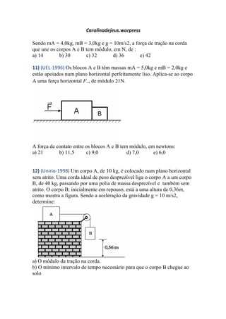 Carolinadejeus.worpress
Sendo mA = 4,0kg, mB = 3,0kg e g = 10m/s2, a força de tração na corda
que une os corpos A e B tem módulo, em N, de :
a) 14 b) 30 c) 32 d) 36 e) 42
11) (UEL-1996) Os blocos A e B têm massas mA = 5,0kg e mB = 2,0kg e
estão apoiados num plano horizontal perfeitamente liso. Aplica-se ao corpo
A uma força horizontal F, de módulo 21N.
A força de contato entre os blocos A e B tem módulo, em newtons:
a) 21 b) 11,5 c) 9,0 d) 7,0 e) 6,0
12) (Unirio-1998) Um corpo A, de 10 kg, é colocado num plano horizontal
sem atrito. Uma corda ideal de peso desprezível liga o corpo A a um corpo
B, de 40 kg, passando por uma polia de massa desprezível e também sem
atrito. O corpo B, inicialmente em repouso, está a uma altura de 0,36m,
como mostra a figura. Sendo a aceleração da gravidade g = 10 m/s2,
determine:
a) O módulo da tração na corda.
b) O mínimo intervalo de tempo necessário para que o corpo B chegue ao
solo
 