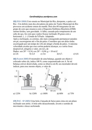 Carolinadejeus.wordpress.com
15) (FGV-2004) Coro ensaia no Municipal do Rio, derepente, o palco cai.
Rio - Um defeito num dos elevadores de palco do Teatro Municipal do Rio
provocou um acidente ontem de manhã. Dois dos 60 integrantes de um
grupo de coro que ensaiava com a Orquestra Sinfônica Brasileira (OSB)
saíram feridos, sem gravidade. A falha, causada pelo rompimento de um
cabo de aço, fez com que o palco ficasse inclinado 20 graus com a
horizontal. (...) ( Estado de S.Paulo. Adaptado)
Após a inclinação, os coristas, não mais conseguindo permanecer parados
em pé, escorregaram até o fim do palco. Considere que um deles tenha
escorregado por um tempo de 2,0s até atingir a borda do palco. A máxima
velocidade escalar que esse corista poderia alcançar, se o atrito fosse
desprezível, atingiria o valor, em m/s, de
Dados: sen 20° = 0,34; cos 20° = 0,94; g = 10 m/s2
a) 2,0. b) 2,4 c) 3,6. d) 4,7. e) 6,8.
16) (Fuvest-2005) O mostrador de uma balança, quando um objeto é
colocado sobre ela, indica 100 N, como esquematizado em A. Se tal
balança estiver desnivelada, como se observa em B, seu mostrador deverá
indicar, para esse mesmo objeto, o valor de:
a) 125N b) 120N c) 100N d) 80N e) 75N
17) (PUC - SP-2005) Uma bola é lançada de baixo para cima em um plano
inclinado sem atrito. A bola sobe desacelerando, inverte o sentido do
movimento e desce acelerando
 