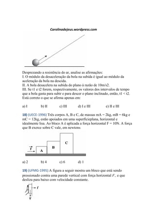 Carolinadejeus.wordpress.com
Desprezando a resistência do ar, analise as afirmações:
I. O módulo da desaceleração da bola na subida é igual ao módulo da
aceleração da bola na descida.
II. A bola desacelera na subida do plano à razão de 10m/s2.
III. Se t1 e t2 forem, respectivamente, os valores dos intervalos de tempo
que a bola gasta para subir e para descer o plano inclinado, então, t1 < t2.
Está correto o que se afirma apenas em:
a) I b) II c) III d) I e III e) II e III
18) (UECE-1996) Três corpos A, B e C, de massas mA = 2kg, mB = 6kg e
mC = 12kg, estão apoiados em uma superfícieplana, horizontal e
idealmente lisa. Ao bloco A é aplicada a força horizontal F = 10N. A força
que B exerce sobre C vale, em newtons:
a) 2 b) 4 c) 6 d) 1
19) (UFMG-1995) A figura a seguir mostra um bloco que está sendo
pressionado contra uma parede vertical com força horizontal Fe que
desliza para baixo com velocidade constante.
 