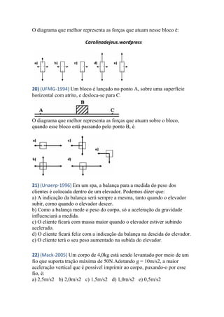 O diagrama que melhor representa as forças que atuam nesse bloco é:
Carolinadejeus.wordpress
20) (UFMG-1994) Um bloco é lançado no ponto A, sobre uma superfície
horizontal com atrito, e desloca-se para C.
O diagrama que melhor representa as forças que atuam sobre o bloco,
quando esse bloco está passando pelo ponto B, é:
21) (Unaerp-1996) Em um spa, a balança para a medida do peso dos
clientes é colocada dentro de um elevador. Podemos dizer que:
a) A indicação da balança será sempre a mesma, tanto quando o elevador
subir, como quando o elevador descer.
b) Como a balança mede o peso do corpo, só a aceleração da gravidade
influenciará a medida.
c) O cliente ficará com massa maior quando o elevador estiver subindo
acelerado.
d) O cliente ficará feliz com a indicação da balança na descida do elevador.
e) O cliente terá o seu peso aumentado na subida do elevador.
22) (Mack-2005) Um corpo de 4,0kg está sendo levantado por meio de um
fio que suporta tração máxima de 50N.Adotando g = 10m/s2, a maior
aceleração vertical que é possível imprimir ao corpo, puxando-o por esse
fio, é:
a) 2,5m/s2 b) 2,0m/s2 c) 1,5m/s2 d) 1,0m/s2 e) 0,5m/s2
 