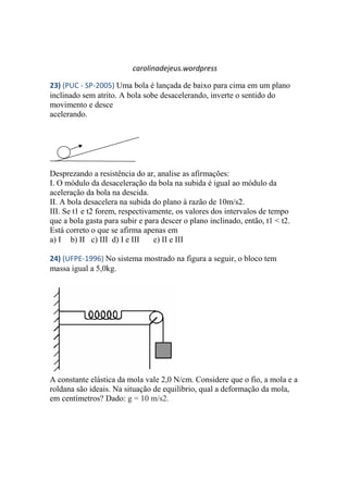 carolinadejeus.wordpress
23) (PUC - SP-2005) Uma bola é lançada de baixo para cima em um plano
inclinado sem atrito. A bola sobe desacelerando, inverte o sentido do
movimento e desce
acelerando.
Desprezando a resistência do ar, analise as afirmações:
I. O módulo da desaceleração da bola na subida é igual ao módulo da
aceleração da bola na descida.
II. A bola desacelera na subida do plano à razão de 10m/s2.
III. Se t1 e t2 forem, respectivamente, os valores dos intervalos de tempo
que a bola gasta para subir e para descer o plano inclinado, então, t1 < t2.
Está correto o que se afirma apenas em
a) I b) II c) III d) I e III e) II e III
24) (UFPE-1996) No sistema mostrado na figura a seguir, o bloco tem
massa igual a 5,0kg.
A constante elástica da mola vale 2,0 N/cm. Considere que o fio, a mola e a
roldana são ideais. Na situação de equilíbrio, qual a deformação da mola,
em centímetros? Dado: g = 10 m/s2.
 