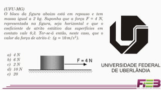 a) 4 N
b) 6 N
c) 2 N
d) 10 N
e) 20 N
(UFU-MG)
O bloco da figura abaixo está em repouso e tem
massa igual a 2 kg. Suponha que a força F = 4 N,
representada na figura, seja horizontal e que o
coeficiente de atrito estático das superfícies em
contato vale 0,3. Ter-se-á então, neste caso, que o
valor da força de atrito é: (𝑔 = 10 Τ𝑚 𝑠2
).
 