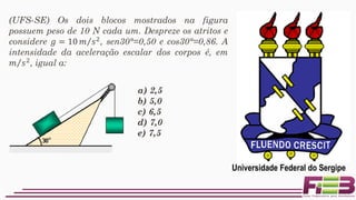 a) 2,5
b) 5,0
c) 6,5
d) 7,0
e) 7,5
(UFS-SE) Os dois blocos mostrados na figura
possuem peso de 10 N cada um. Despreze os atritos e
considere 𝑔 = 10 Τ𝑚 𝑠2, sen30°=0,50 e cos30°=0,86. A
intensidade da aceleração escalar dos corpos é, em
Τ𝑚 𝑠2
, igual a:
Universidade Federal do Sergipe
 