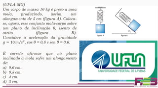 (UFLA-MG)
Um corpo de massa 10 kg é preso a uma
mola, produzindo, assim, um
alongamento de 5 cm (figura A). Coloca-
se, agora, esse conjunto mola-corpo sobre
um plano de inclinação θ, isento de
atrito (figura B).
Considere a aceleração da gravidade
𝑔 = 10 Τ𝑚 𝑠2, cos θ = 0,8 e sen θ = 0,6.
É correto afirmar que no plano
inclinado a mola sofre um alongamento
de:
a) 0,6 cm.
b) 0,8 cm.
c) 4 cm.
d) 3 cm.
 