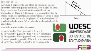 (UDESC 2011)
A Figura 1 representa um bloco de massa m que se
encontra sobre um plano inclinado, sob a ação de uma
força constante F, cuja direção e sentido são os
indicados na Figura 1. Sendo μe e μc os coeficientes de
atrito estático e cinético, respectivamente, entre o bloco
e a superfície inclinada do plano; “a” a aceleração e “v”
a velocidade do bloco; “g” o valor da aceleração local da
gravidade:
a) a = gsenθ - F/m + μegcosθ = 0 ; v = 0
b) a = gsenθ + μcgcosθ - F/m = 0 ; v = constante
c) a = gsenθ - F/m + μcgcosθ ≠ 0 ; v = constante
d) a = - gsenθ - μcgcosθ + F/m = 0 ; v = constante
e) a = F/m - gsenθ - μcgcosθ ≠ 0; v ≠ constante
Assinale a alternativa incorreta.
 