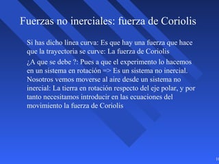 10
Fuerzas no inerciales: fuerza de Coriolis
Si has dicho línea curva: Es que hay una fuerza que hace
que la trayectoria se curve: La fuerza de Coriolis
¿A que se debe ?: Pues a que el experimento lo hacemos
en un sistema en rotación => Es un sistema no inercial.
Nosotros vemos moverse al aire desde un sistema no
inercial: La tierra en rotación respecto del eje polar, y por
tanto necesitamos introducir en las ecuaciones del
movimiento la fuerza de Coriolis
 