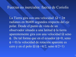 11
Fuerzas no inerciales: fuerza de Coriolis
La Tierra gira con una velocidad Ω = 2π
radianes en 86400 segundos respecto del eje
polar. Desde el punto de vista de un
observador situado a una latitud φ la tierra
aparentemente gira con una velocidad Ω seno
φ. De tal forma que en el ecuador (φ=0, seno
φ = 0) la velocidad de rotación aparente es
cero y en el polo Ω (φ =π/2, seno π/2=1)
 