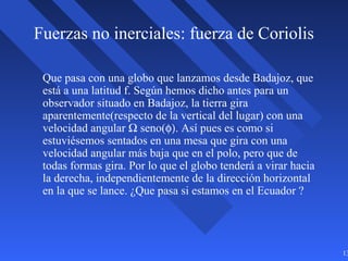 13
Fuerzas no inerciales: fuerza de Coriolis
Que pasa con una globo que lanzamos desde Badajoz, que
está a una latitud f. Según hemos dicho antes para un
observador situado en Badajoz, la tierra gira
aparentemente(respecto de la vertical del lugar) con una
velocidad angular Ω seno(φ). Así pues es como si
estuviésemos sentados en una mesa que gira con una
velocidad angular más baja que en el polo, pero que de
todas formas gira. Por lo que el globo tenderá a virar hacia
la derecha, independientemente de la dirección horizontal
en la que se lance. ¿Que pasa si estamos en el Ecuador ?
 