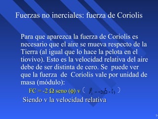 14
Fuerzas no inerciales: fuerza de Coriolis
Para que aparezca la fuerza de Coriolis es
necesario que el aire se mueva respecto de la
Tierra (al igual que lo hace la pelota en el
tiovivo). Esto es la velocidad relativa del aire
debe de ser distinta de cero. Se puede ver
que la fuerza de Coriolis vale por unidad de
masa (módulo):
FC = -2FC = -2 ΩΩ seno (seno (φ)φ) vv
Siendo v la velocidad relativaSiendo v la velocidad relativa
ρ
FC = −2(
r
Ω ×
r
v)
 