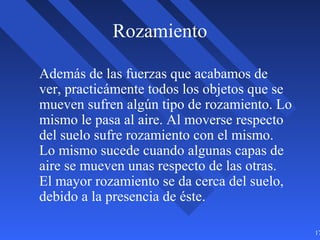17
Rozamiento
Además de las fuerzas que acabamos de
ver, practicámente todos los objetos que se
mueven sufren algún tipo de rozamiento. Lo
mismo le pasa al aire. Al moverse respecto
del suelo sufre rozamiento con el mismo.
Lo mismo sucede cuando algunas capas de
aire se mueven unas respecto de las otras.
El mayor rozamiento se da cerca del suelo,
debido a la presencia de éste.
 