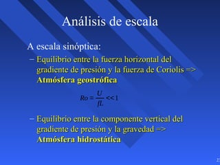 23
Análisis de escala
A escala sinóptica:
– Equilibrio entre la fuerza horizontal delEquilibrio entre la fuerza horizontal del
gradiente de presión y la fuerza de Coriolis =>gradiente de presión y la fuerza de Coriolis =>
Atmósfera geostróficaAtmósfera geostrófica
– Equilibrio entre la componente vertical delEquilibrio entre la componente vertical del
gradiente de presión y la gravedad =>gradiente de presión y la gravedad =>
Atmósfera hidrostáticaAtmósfera hidrostática
Ro =
U
fL
<<1
 