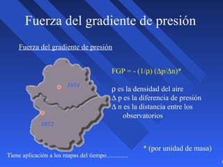 6
Fuerza del gradiente de presión
Fuerza del gradiente de presión
Tiene aplicación a los mapas del tiempo..............
1012
1014
FGP = - (1/ρ) (∆p/∆n)*
ρ es la densidad del aire
∆ p es la diferencia de presión
∆ n es la distancia entre los
observatorios
* (por unidad de masa)
 