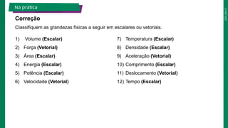 2025_EM_V1
1) Volume​(Escalar)
2) Força​(Vetorial)
3) Área​(Escalar)
4) Energia​(Escalar)
5) Potência​(Escalar)
6) Velocidade​(Vetorial)
7) Temperatura (Escalar)​
8) Densidade​(Escalar)
9) Aceleração​(Vetorial)
10) Comprimento​(Escalar)
11) Deslocamento​(Vetorial)
12) Tempo​(Escalar)
Classifiquem as grandezas físicas a seguir em escalares ou vetoriais.
Na prática
Correção
 