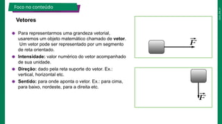 2025_EM_V1
● Para representarmos uma grandeza vetorial,
usaremos um objeto matemático chamado de vetor.
Um vetor pode ser representado por um segmento
de reta orientado.
● Intensidade: valor numérico do vetor acompanhado
de sua unidade.
● Direção: dado pela reta suporte do vetor. Ex.:
vertical, horizontal etc.
● Sentido: para onde aponta o vetor. Ex.: para cima,
para baixo, nordeste, para a direita etc.
Vetores
Foco no conteúdo
⃗
F
⃗
F
 