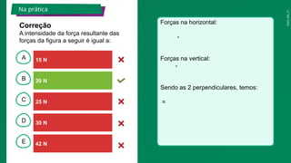 2025_EM_V1
B
C
D
E
A
Correção
A intensidade da força resultante das
forças da figura a seguir é igual a:
Forças na horizontal:
-
Forças na vertical:
-
Sendo as 2 perpendiculares, temos:
=
Na prática
15 N
42 N
30 N
20 N
25 N
 