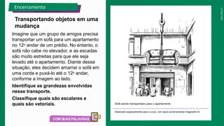 2025_EM_V1
Imagine que um grupo de amigos precisa
transportar um sofá para um apartamento
no 12o
andar de um prédio. No entanto, o
sofá não cabe no elevador, e as escadas
são muito estreitas para que ele seja
levado até o apartamento. Diante dessa
situação, eles decidem amarrar o sofá em
uma corda e puxá-lo até o 12o
andar,
conforme a imagem ao lado.
Identifique as grandezas envolvidas
nesse transporte.
Classifique quais são escalares e
quais são vetoriais. Sofá sendo transportado para o apartamento
Elaborado especialmente para o curso, com apoio da ferramenta ImagineArt AI.
Transportando objetos em uma
mudança
Encerramento
 