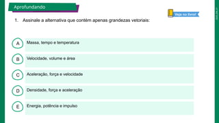 2025_EM_V1
B
C
D
E
A Massa, tempo e temperatura
Energia, potência e impulso
Densidade, força e aceleração
Aceleração, força e velocidade
Velocidade, volume e área
1. Assinale a alternativa que contém apenas grandezas vetoriais:
Aprofundando
Veja no livro!
 