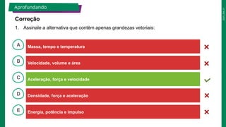 2025_EM_V1
B
C
D
E
A Massa, tempo e temperatura
Energia, potência e impulso
Densidade, força e aceleração
Aceleração, força e velocidade
Velocidade, volume e área
1. Assinale a alternativa que contém apenas grandezas vetoriais:
Aprofundando
Correção
 