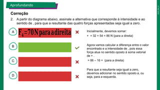 2025_EM_V1
A
B
C
D
𝐅𝟒=𝟕𝟎𝐍𝐩𝐚𝐫𝐚𝐚𝐝𝐢𝐫𝐞𝐢𝐭𝐚 Inicialmente, devemos somar:
+ = 32 + 54 = 86 N (para a direita)
Agora vamos calcular a diferença entre o valor
encontrado e a intensidade de , pois essa
força atua no sentido oposto à soma vetorial
de + .
= 86 – 16 = (para a direita)
Para que a resultante seja igual a zero,
devemos adicionar no sentido oposto a, ou
seja, para a esquerda.
Aprofundando
2. A partir do diagrama abaixo, assinale a alternativa que corresponde à intensidade e ao
sentido de , para que a resultante das quatro forças apresentadas seja igual a zero.
Correção
 