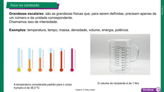 2025_EM_V1
Grandezas escalares: são as grandezas físicas que, para serem definidas, precisam apenas de
um número e da unidade correspondente.
Chamamos isso de intensidade.
Exemplos: temperatura, tempo, massa, densidade, volume, energia, potência.
Foco no conteúdo
A temperatura considerada padrão para o corpo
humano é de 36,5 ºC
O volume do recipiente é de 1 litro
Imagens: © Getty Images
 