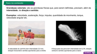 2025_EM_V1
Exemplos: velocidade, aceleração, força, impulso, quantidade de movimento, torque,
velocidade angular etc.
Grandezas vetoriais: são as grandezas físicas que, para serem definidas, precisam, além da
intensidade, de direção e sentido.
Foco no conteúdo
A velocidade do carrinho tem intensidade 2,0 m/s,
direção horizontal e sentido apontando para a direita
A força peso da pena tem intensidade de 0,2 N, direção
vertical e sentido apontando para a baixo
 