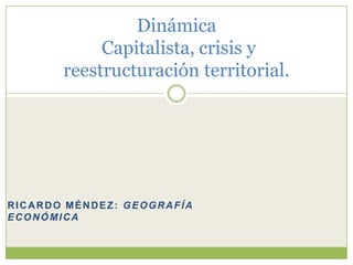 Dinámica
            Capitalista, crisis y
       reestructuración territorial.




RICARDO MÉNDEZ: GEOGRAFÍA
ECONÓMICA
 