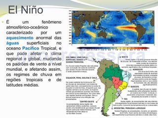 El Niño
 É       um        fenômeno
 atmosférico-oceânico
 caracterizado     por    um
 aquecimento anormal das
 águas      superficiais  no
 oceano Pacífico Tropical, e
 que pode afetar o clima
 regional e global, mudando
 os padrões de vento a nível
 mundial, e afetando assim,
 os regimes de chuva em
 regiões tropicais e de
 latitudes médias.
 