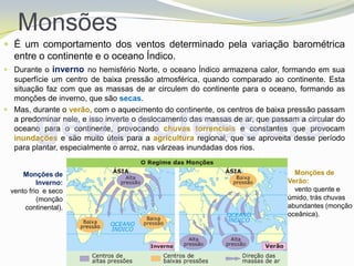 Monsões
 É um comportamento dos ventos determinado pela variação barométrica
  entre o continente e o oceano Índico.
 Durante o inverno no hemisfério Norte, o oceano Índico armazena calor, formando em sua
  superfície um centro de baixa pressão atmosférica, quando comparado ao continente. Esta
  situação faz com que as massas de ar circulem do continente para o oceano, formando as
  monções de inverno, que são secas.
 Mas, durante o verão, com o aquecimento do continente, os centros de baixa pressão passam
  a predominar nele, e isso inverte o deslocamento das massas de ar, que passam a circular do
  oceano para o continente, provocando chuvas torrenciais e constantes que provocam
  inundações e são muito úteis para a agricultura regional, que se aproveita desse período
  para plantar, especialmente o arroz, nas várzeas inundadas dos rios.


     Monções de                                                                Monções de
          Inverno:                                                           Verão:
 vento frio e seco                                                             vento quente e
          (monção                                                            úmido, trás chuvas
     continental).                                                           abundantes (monção
                                                                             oceânica).
 