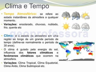 Clima e Tempo
 Tempo     Atmosférico: se refere ao
  estado instantâneo da atmosfera a qualquer
  momento.
 Variações: ensolarado, chuvoso, nublado,
  frio, quente etc


 Clima: é o estado da atmosfera em uma
  região ao longo de um grande período de
  tempo (define-se normalmente o período de
  30 anos).
 O clima é guiado pela energia do sol,
  influencia dos fatores climáticos e
  fenômenos climáticos que ocorrem na
  atmosfera.
 Variações: Clima Tropical, Clima Equatorial,
  Clima Árido, Clima Subtropical etc.
 