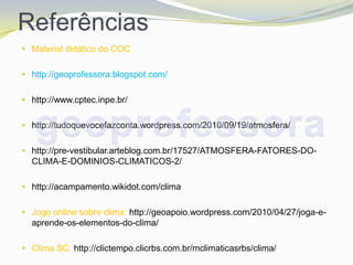 Referências
 Material didático do COC


 http://geoprofessora.blogspot.com/


 http://www.cptec.inpe.br/


 http://tudoquevocefazconta.wordpress.com/2010/09/19/atmosfera/


 http://pre-vestibular.arteblog.com.br/17527/ATMOSFERA-FATORES-DO-
  CLIMA-E-DOMINIOS-CLIMATICOS-2/

 http://acampamento.wikidot.com/clima


 Jogo online sobre clima: http://geoapoio.wordpress.com/2010/04/27/joga-e-
  aprende-os-elementos-do-clima/

 Clima SC: http://clictempo.clicrbs.com.br/mclimaticasrbs/clima/
 