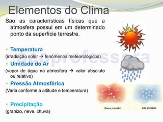 Elementos do Clima
São as características físicas que a
 atmosfera possui em um determinado
 ponto da superfície terrestre.

 Temperatura
(irradiação solar  fenômenos meteorológicos)
 Umidade do Ar
(vapor de água na atmosfera  valor absoluto
  ou relativo)
 Pressão Atmosférica
(Varia conforme a altitude e temperatura)


 Precipitação
(granizo, neve, chuva)
 