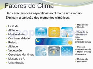 Fatores do Clima
Dão características específicas ao clima de uma região.
Explicam a variação dos elementos climáticos.

                                                  Mais quente
 Latitude                                        Mais frio
 Altitude
                                                  Variação de
 Maritimidade                                   Temperatura
                                                 maior
 Continentalidade                                Menor
 Relevo                                         amplitude térmica

 Altitude                                        Pressão
                                                 atmosférica maior
 Vegetação                                       Menor pressão
 Correntes Marítimas                            atmosférica

 Massas de Ar                                    Mais úmido
                                                  Mais seco
 Urbanização
 