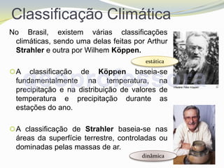 Classificação Climática
No Brasil, existem várias classificações
 climáticas, sendo uma delas feitas por Arthur
 Strahler e outra por Wilhem Köppen.
                                       estática
A   classificação de Köppen baseia-se
 fundamentalmente na temperatura, na
 precipitação e na distribuição de valores de
 temperatura e precipitação durante as
 estações do ano.

 A classificação de Strahler baseia-se nas
 áreas da superfície terrestre, controladas ou
 dominadas pelas massas de ar.
                                      dinâmica
 