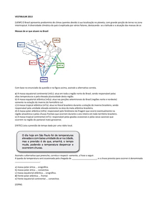 VESTIBULAR 2013
(UENP) O Brasil apresenta predomínio de climas quentes devido à sua localização no planeta, com grande porção de terras na zona
intertropical. A diversidade climática do país é explicada por vários fatores, destacando- se a latitude e a atuação das massas de ar.
Massas de ar que atuam no Brasil

Com base no enunciado da questão e na figura acima, assinale a alternativa correta.
a) A massa equatorial continental (mEc): atua em toda a região norte do Brasil, sendo responsável pelas
altas temperaturas e pela elevada pluviosidade desta região.
b) A massa equatorial atlântica (mEa): atua nas porções setentrionais do Brasil (regiões norte e nordeste)
somente na estação do inverno do hemisfério sul.
c) A massa tropical atlântica (mTa): atua no litoral brasileiro durante a estação do inverno brasileiro, sendo
responsável pela umidade elevada existente na área da mata atlântica brasileira.
d) A massa polar atlântica (mPa): responsável pelo fenômeno da friagem que ocorre eventualmente na
região amazônica e pelas chuvas frontais que ocorrem durante o ano inteiro em todo território brasileiro.
e) A massa tropical continental (mTc): responsável pelas geadas ocasionais e pelas secas sazonais que
ocorrem na região do pantanal mato-grossense.
(FATEC) Leia a previsão de tempo dada por uma rádio local.

Assinale a alternativa que preenche, correta e respecti- vamente, a frase a seguir.
A queda da temperatura será ocasionada pela chegada de _____________________, e a chuva prevista para ocorrer é denominada
_____________________.
a) massa polar ártica ... orográfica.
b) massa polar ártica ... convectiva.
c) massa equatorial atlântica ... orográfica.
d) frente polar atlântica ... frontal.
e) frente equatorial continental ... convectiva.
(ESPM)

 