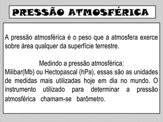PRESSÃO ATMOSFÉRICA
A pressão atmosférica é o peso que a atmosfera exerce
sobre área qualquer da superfície terrestre.
Medindo a pressão atmosférica:
Milibar(Mb) ou Hectopascal (hPa), essas são as unidades
de medidas mais utilizadas hoje em dia no mundo. O
instrumento utilizado para determinar a pressão
atmosférica chamam-se barômetro.
 