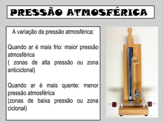 PRESSÃO ATMOSFÉRICA
A variação da pressão atmosférica:
Quando ar é mais frio: maior pressão
atmosférica
( zonas de alta pressão ou zona
anticiclonal)
Quando ar é mais quente: menor
pressão atmosférica
(zonas de baixa pressão ou zona
ciclonal)
 
