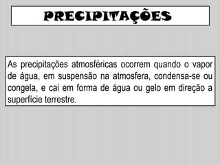 PRECIPITAÇÕES
As precipitações atmosféricas ocorrem quando o vapor
de água, em suspensão na atmosfera, condensa-se ou
congela, e cai em forma de água ou gelo em direção a
superfície terrestre.
 