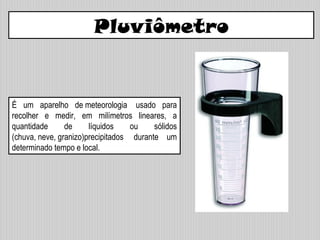 É um aparelho de meteorologia usado para
recolher e medir, em milímetros lineares, a
quantidade de líquidos ou sólidos
(chuva, neve, granizo)precipitados durante um
determinado tempo e local.
Pluviômetro
 