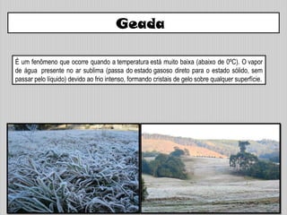 Geada
É um fenômeno que ocorre quando a temperatura está muito baixa (abaixo de 0ºC). O vapor
de água presente no ar sublima (passa do estado gasoso direto para o estado sólido, sem
passar pelo líquido) devido ao frio intenso, formando cristais de gelo sobre qualquer superfície.
 