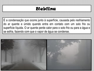 Neblina
É a condensação que ocorre junto à superfície, causada pelo resfriamento
do ar quente e úmido quando entra em contato com um solo frio ou
superfície líquida. O ar quente perde calor para o solo frio ou para a água e
se esfria, fazendo com que o vapor de água se condense.
 