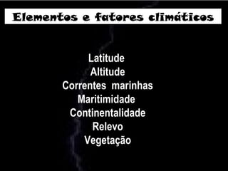Elementos e fatores climáticos
Latitude
Altitude
Correntes marinhas
Maritimidade
Continentalidade
Relevo
Vegetação
 
